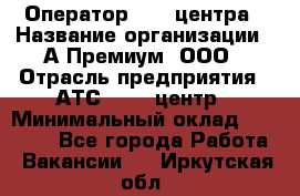 Оператор Call-центра › Название организации ­ А-Премиум, ООО › Отрасль предприятия ­ АТС, call-центр › Минимальный оклад ­ 35 000 - Все города Работа » Вакансии   . Иркутская обл.